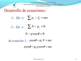 Desarrollo de ecuaciones:
1.- Eje x:
2.- Eje y:
de ecuación 1.-
vfuentes@utem.cl 23
x kp f ma− =∑
0yN p− =∑
kpsen N maθ µ− =
coskpsen p maθ µ θ− =
cos 0N p θ− =
UNIVERSIDAD TECNOLOGICA METROPOLITANA
FACULTAD DE CIENCIAS NATURALES MATEMATICA Y DE MEDIOAMBIENTE
DEPARTAMENTO DE FISICA
 