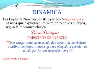 DINAMICA
Las Leyes de Newton constituyen los tres principios
básicos que explican el movimiento de los cuerpos,
según la mecánica clásica.
Primer Principio:
PRINCIPIO DE INERCIA
“Todo cuerpo conserva su estado de reposo o de movimiento
rectilíneo uniforme, a menos que sea obligado a cambiar ese
estado por fuerzas aplicadas sobre él”
Galileo, Hooke y Huygens
vfuentes@utem.cl 4
UNIVERSIDAD TECNOLOGICA METROPOLITANA
FACULTAD DE CIENCIAS NATURALES MATEMATICA Y DE MEDIOAMBIENTE
DEPARTAMENTO DE FISICA
 