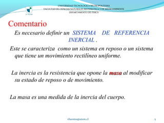 Comentario
Es necesario definir un SISTEMA DE REFERENCIA
INERCIAL .
Este se caracteriza como un sistema en reposo o un sistema
que tiene un movimiento rectilíneo uniforme.
La inercia es la resistencia que opone la masamasa al modificar
su estado de reposo o de movimiento.
La masa es una medida de la inercia del cuerpo.
vfuentes@utem.cl 5
UNIVERSIDAD TECNOLOGICA METROPOLITANA
FACULTAD DE CIENCIAS NATURALES MATEMATICA Y DE MEDIOAMBIENTE
DEPARTAMENTO DE FISICA
 