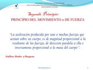 Segundo Principio:
PRINCIPIO DEL MOVIMIENTO o DE FUERZA
“La aceleración producida por una o muchas fuerzas que
actúan sobre un cuerpo, es de magnitud proporcional a la
resultante de las fuerzas, de dirección paralela a ella e
inversamente proporcional a la masa del cuerpo”.
Galileo, Hooke y Huygens
vfuentes@utem.cl 6
UNIVERSIDAD TECNOLOGICA METROPOLITANA
FACULTAD DE CIENCIAS NATURALES MATEMATICA Y DE MEDIOAMBIENTE
DEPARTAMENTO DE FISICA
 