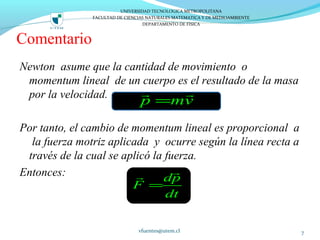 Comentario
Newton asume que la cantidad de movimiento o
momentum lineal de un cuerpo es el resultado de la masa
por la velocidad.
Por tanto, el cambio de momentum lineal es proporcional a
la fuerza motriz aplicada y ocurre según la línea recta a
través de la cual se aplicó la fuerza.
Entonces:
vfuentes@utem.cl 7
p mv=
r r
dp
F
dt
=
rr
UNIVERSIDAD TECNOLOGICA METROPOLITANA
FACULTAD DE CIENCIAS NATURALES MATEMATICA Y DE MEDIOAMBIENTE
DEPARTAMENTO DE FISICA
 