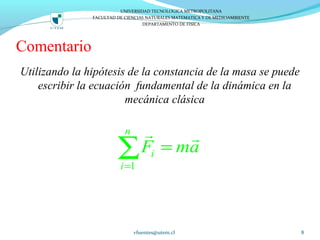 Comentario
Utilizando la hipótesis de la constancia de la masa se puede
escribir la ecuación fundamental de la dinámica en la
mecánica clásica
vfuentes@utem.cl 8
UNIVERSIDAD TECNOLOGICA METROPOLITANA
FACULTAD DE CIENCIAS NATURALES MATEMATICA Y DE MEDIOAMBIENTE
DEPARTAMENTO DE FISICA
1
n
i
i
F ma
=
=∑
r r
 