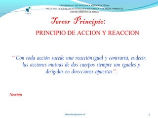 Tercer Principio:
PRINCIPIO DE ACCION Y REACCION
“ Con toda acción sucede una reacción igual y contraria, es decir,
las acciones mutuas de dos cuerpos siempre son iguales y
dirigidas en direcciones opuestas”.
Newton
vfuentes@utem.cl 9
UNIVERSIDAD TECNOLOGICA METROPOLITANA
FACULTAD DE CIENCIAS NATURALES MATEMATICA Y DE MEDIOAMBIENTE
DEPARTAMENTO DE FISICA
 