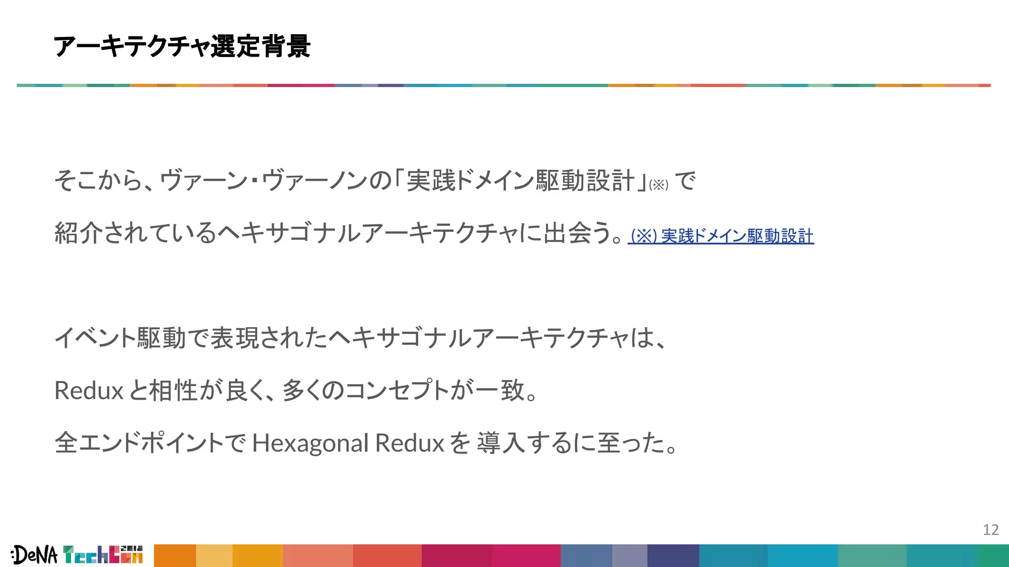 そこから、ヴァーン・ヴァーノンの「実践ドメイン駆動設計」(※) で
紹介されているヘキサゴナルアーキテクチャに出会う。(※) 実践ドメイン駆動設計
イベント駆動で表現されたヘキサゴナルアーキテクチャは、
Redux と相性が良く、多くのコンセプトが一致。
全エンドポイントで Hexagonal Redux を 導入するに至った。
アーキテクチャ選定背景
 