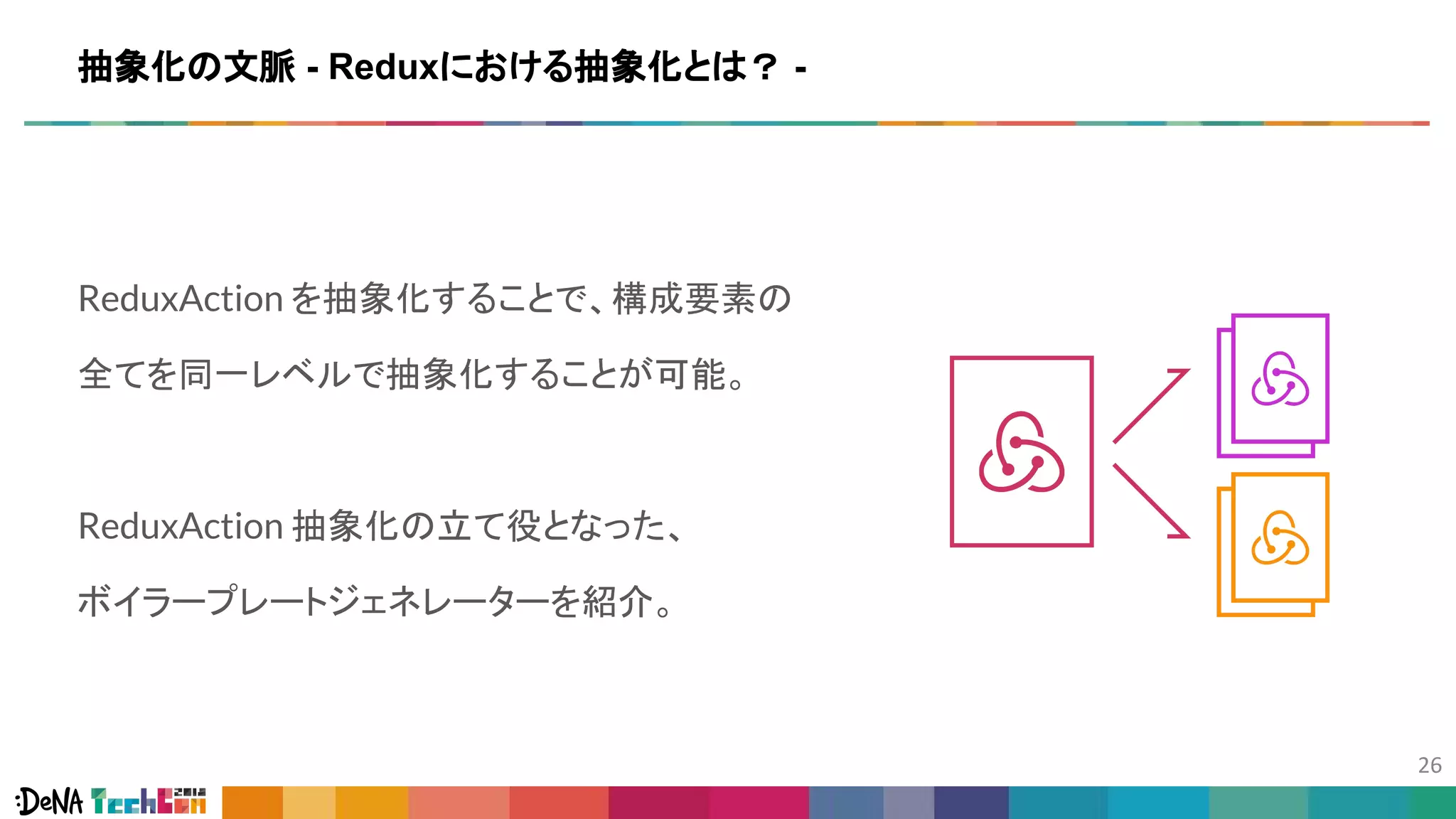 ReduxAction を抽象化することで、構成要素の
全てを同一レベルで抽象化することが可能。
ReduxAction 抽象化の立て役となった、
ボイラープレートジェネレーターを紹介。
抽象化の文脈 - Reduxにおける抽象化とは？ -
 