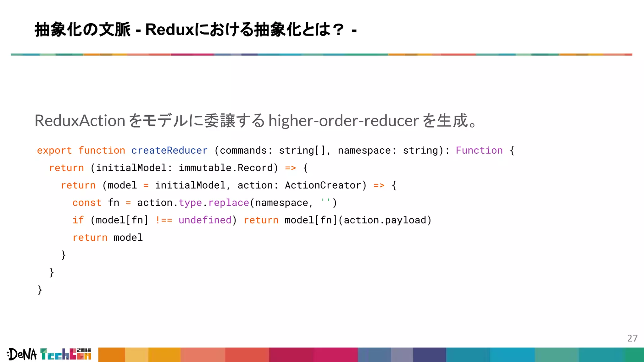ReduxAction をモデルに委譲する higher-order-reducer を生成。
export function createReducer (commands: string[], namespace: string): Function {
return (initialModel: immutable.Record) => {
return (model = initialModel, action: ActionCreator) => {
const fn = action.type.replace(namespace, '')
if (model[fn] !== undefined) return model[fn](action.payload)
return model
}
}
}
抽象化の文脈 - Reduxにおける抽象化とは？ -
 