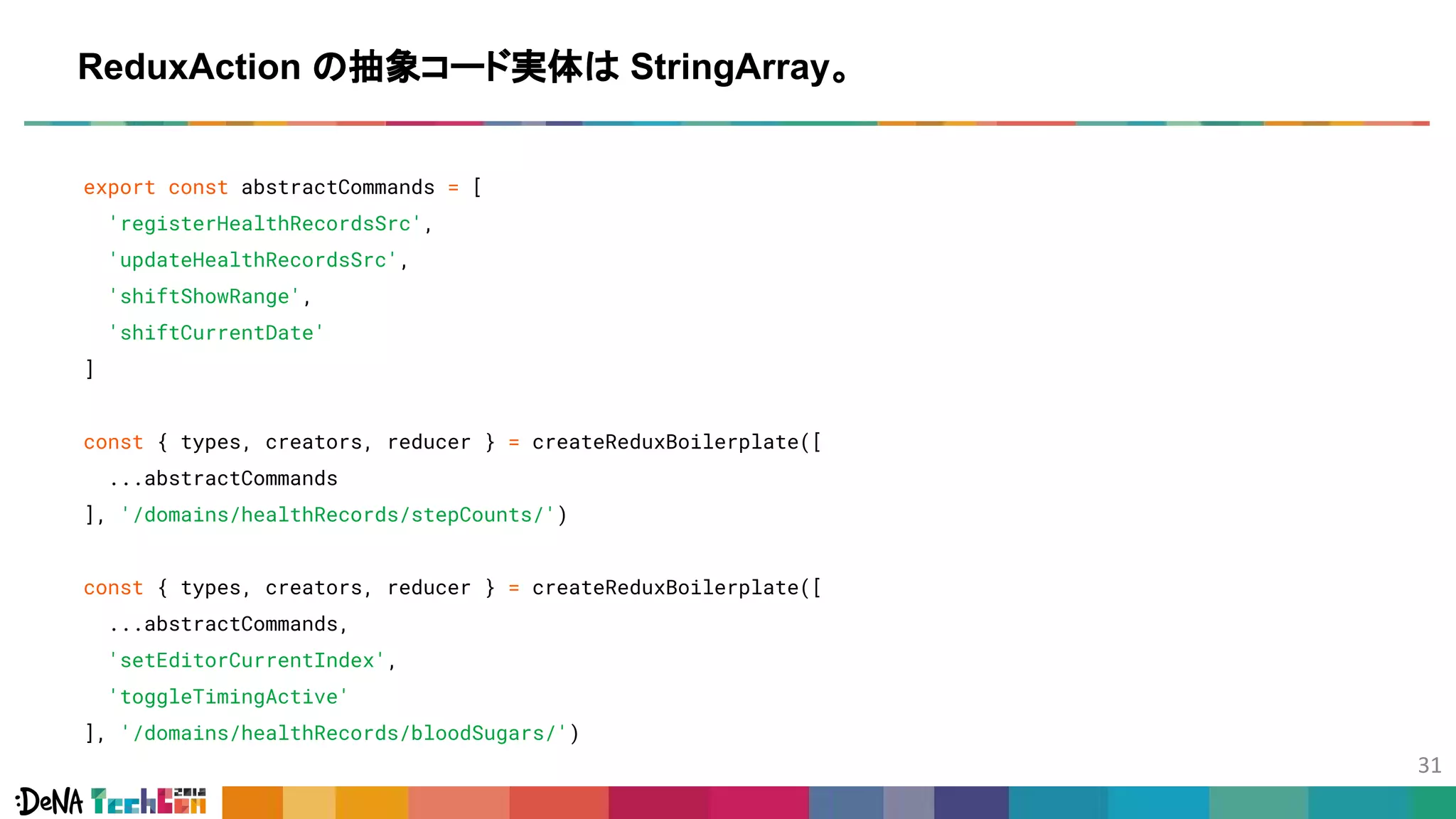 export const abstractCommands = [
'registerHealthRecordsSrc',
'updateHealthRecordsSrc',
'shiftShowRange',
'shiftCurrentDate'
]
const { types, creators, reducer } = createReduxBoilerplate([
...abstractCommands
], '/domains/healthRecords/stepCounts/')
const { types, creators, reducer } = createReduxBoilerplate([
...abstractCommands,
'setEditorCurrentIndex',
'toggleTimingActive'
], '/domains/healthRecords/bloodSugars/')
ReduxAction の抽象コード実体は StringArray。
 