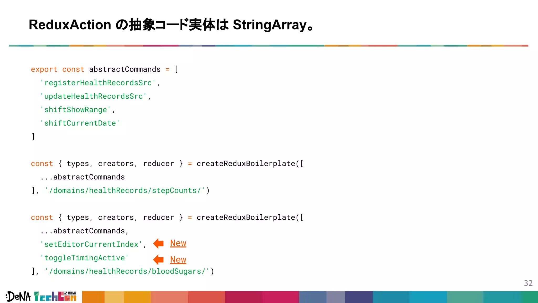 export const abstractCommands = [
'registerHealthRecordsSrc',
'updateHealthRecordsSrc',
'shiftShowRange',
'shiftCurrentDate'
]
const { types, creators, reducer } = createReduxBoilerplate([
...abstractCommands
], '/domains/healthRecords/stepCounts/')
const { types, creators, reducer } = createReduxBoilerplate([
...abstractCommands,
'setEditorCurrentIndex',
'toggleTimingActive'
], '/domains/healthRecords/bloodSugars/')
ReduxAction の抽象コード実体は StringArray。
New
New
 