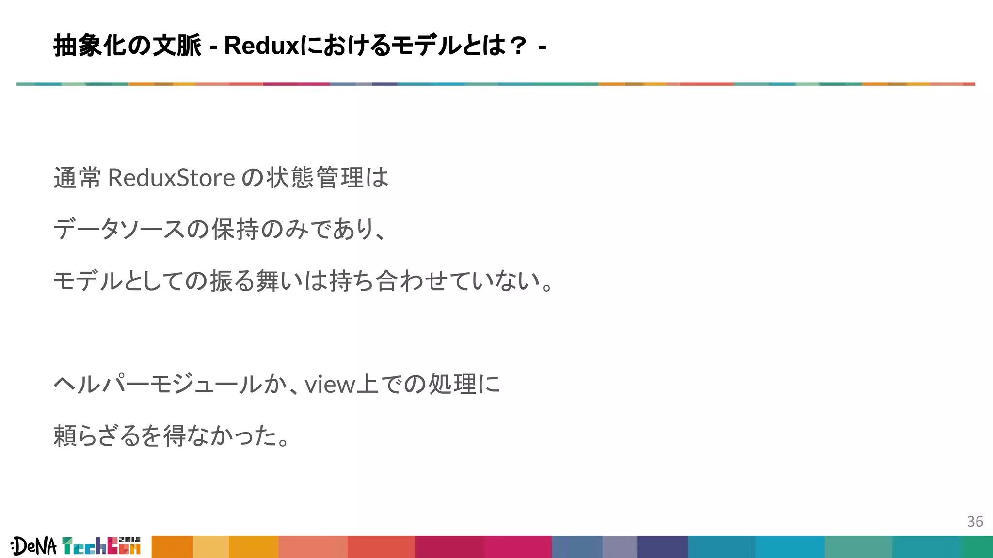 通常 ReduxStore の状態管理は
データソースの保持のみであり、
モデルとしての振る舞いは持ち合わせていない。
ヘルパーモジュールか、view上での処理に
頼らざるを得なかった。
抽象化の文脈 - Reduxにおけるモデルとは？ -
 