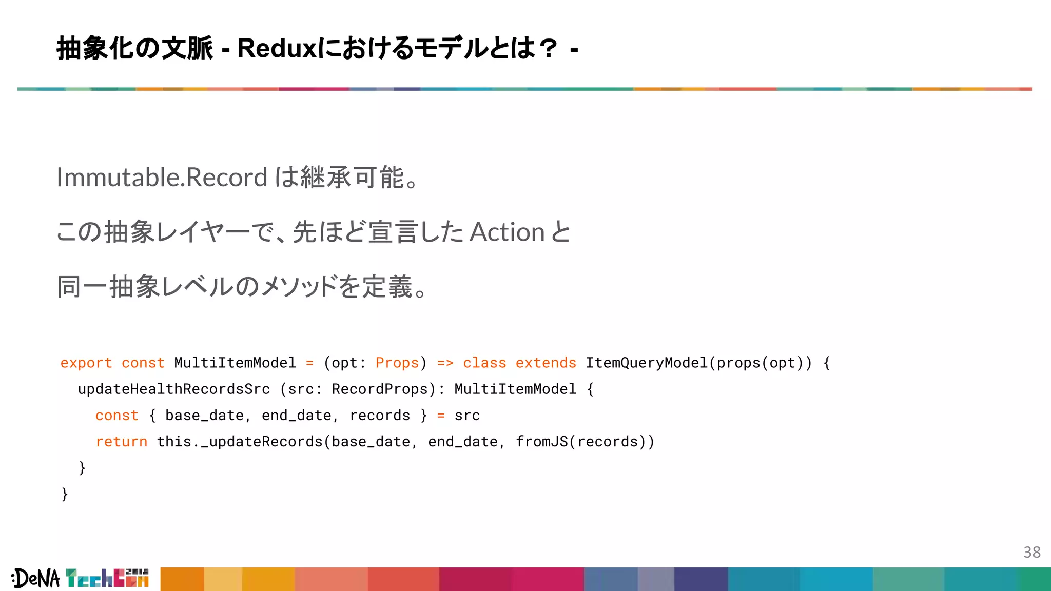 Immutable.Record は継承可能。
この抽象レイヤーで、先ほど宣言した Action と
同一抽象レベルのメソッドを定義。
export const MultiItemModel = (opt: Props) => class extends ItemQueryModel(props(opt)) {
updateHealthRecordsSrc (src: RecordProps): MultiItemModel {
const { base_date, end_date, records } = src
return this._updateRecords(base_date, end_date, fromJS(records))
}
}
抽象化の文脈 - Reduxにおけるモデルとは？ -
 