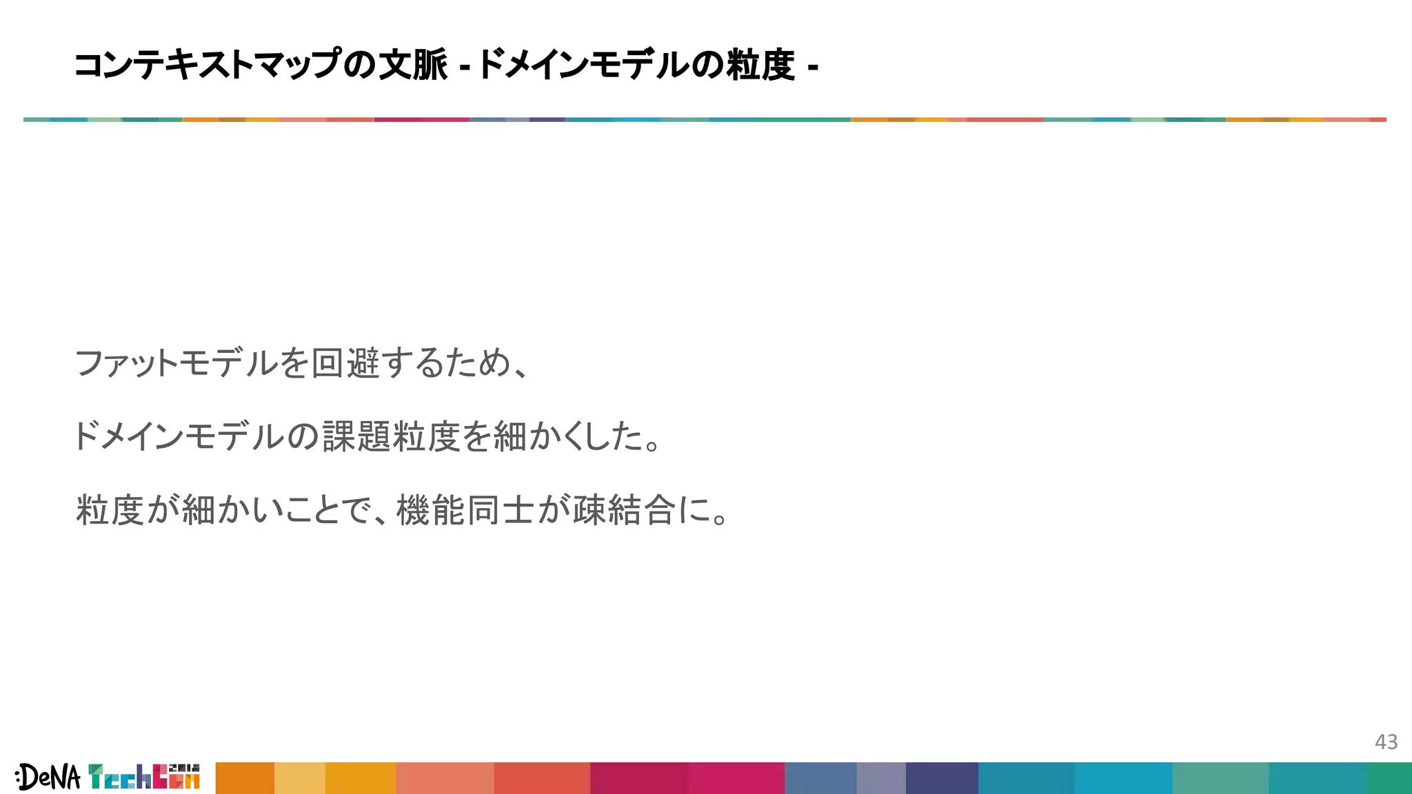 ファットモデルを回避するため、
ドメインモデルの課題粒度を細かくした。
粒度が細かいことで、機能同士が疎結合に。
コンテキストマップの文脈 - ドメインモデルの粒度 -
 