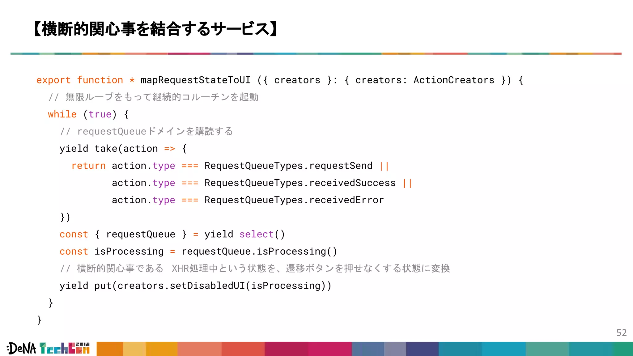 export function * mapRequestStateToUI ({ creators }: { creators: ActionCreators }) {
// 無限ループをもって継続的コルーチンを起動
while (true) {
// requestQueueドメインを購読する
yield take(action => {
return action.type === RequestQueueTypes.requestSend ||
action.type === RequestQueueTypes.receivedSuccess ||
action.type === RequestQueueTypes.receivedError
})
const { requestQueue } = yield select()
const isProcessing = requestQueue.isProcessing()
// 横断的関心事である XHR処理中という状態を、遷移ボタンを押せなくする状態に変換
yield put(creators.setDisabledUI(isProcessing))
}
}
【横断的関心事を結合するサービス】
 