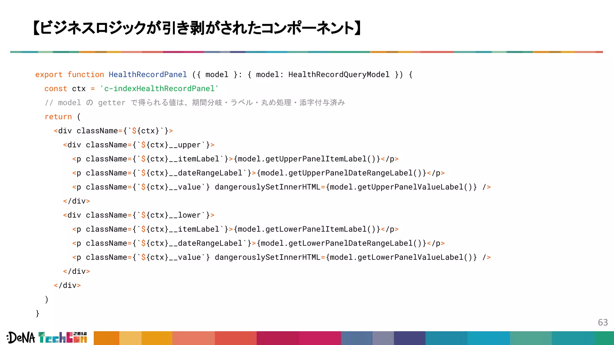 export function HealthRecordPanel ({ model }: { model: HealthRecordQueryModel }) {
const ctx = 'c-indexHealthRecordPanel'
// model の getter で得られる値は、期間分岐・ラベル・丸め処理・添字付与済み
return (
<div className={`${ctx}`}>
<div className={`${ctx}__upper`}>
<p className={`${ctx}__itemLabel`}>{model.getUpperPanelItemLabel()}</p>
<p className={`${ctx}__dateRangeLabel`}>{model.getUpperPanelDateRangeLabel()}</p>
<p className={`${ctx}__value`} dangerouslySetInnerHTML={model.getUpperPanelValueLabel()} />
</div>
<div className={`${ctx}__lower`}>
<p className={`${ctx}__itemLabel`}>{model.getLowerPanelItemLabel()}</p>
<p className={`${ctx}__dateRangeLabel`}>{model.getLowerPanelDateRangeLabel()}</p>
<p className={`${ctx}__value`} dangerouslySetInnerHTML={model.getLowerPanelValueLabel()} />
</div>
</div>
)
}
【ビジネスロジックが引き剥がされたコンポーネント】
 