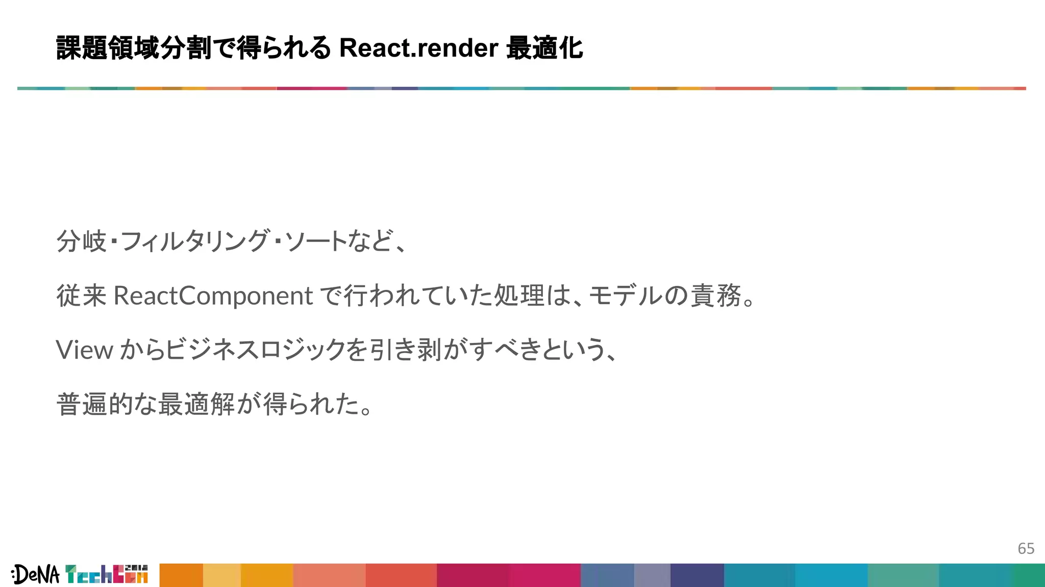分岐・フィルタリング・ソートなど、
従来 ReactComponent で行われていた処理は、モデルの責務。
View からビジネスロジックを引き剥がすべきという、
普遍的な最適解が得られた。
課題領域分割で得られる React.render 最適化
 