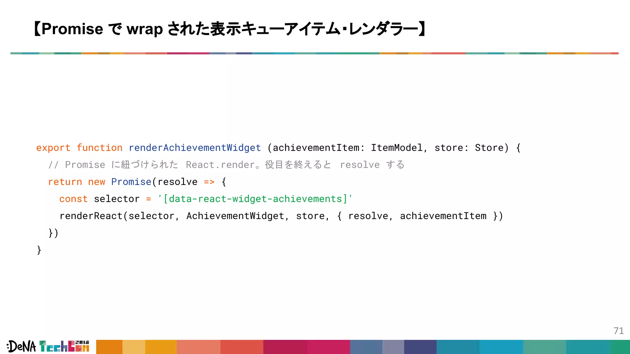export function renderAchievementWidget (achievementItem: ItemModel, store: Store) {
// Promise に紐づけられた React.render。役目を終えると resolve する
return new Promise(resolve => {
const selector = '[data-react-widget-achievements]'
renderReact(selector, AchievementWidget, store, { resolve, achievementItem })
})
}
【Promise で wrap された表示キューアイテム・レンダラー】
 