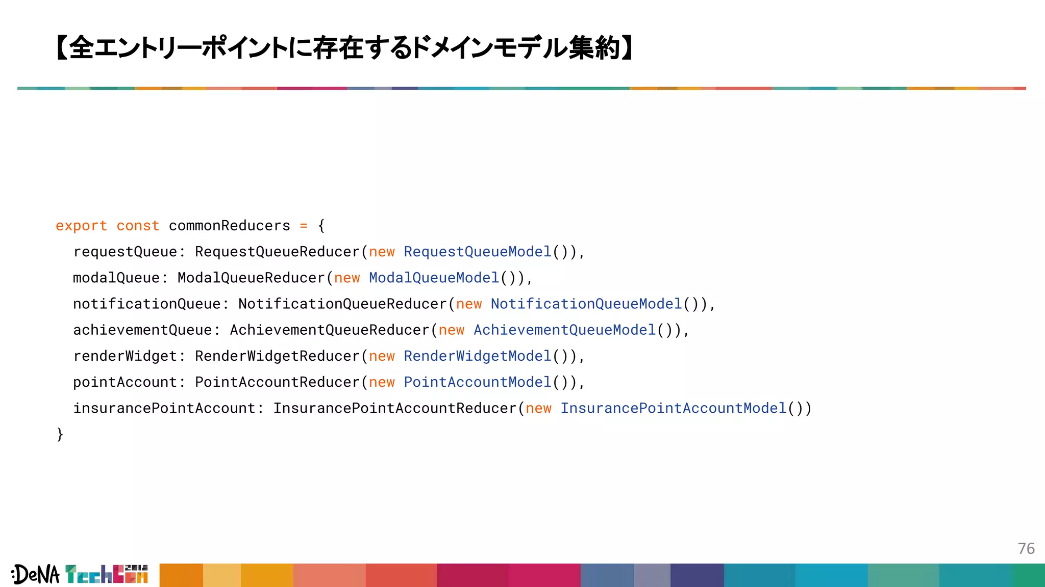 export const commonReducers = {
requestQueue: RequestQueueReducer(new RequestQueueModel()),
modalQueue: ModalQueueReducer(new ModalQueueModel()),
notificationQueue: NotificationQueueReducer(new NotificationQueueModel()),
achievementQueue: AchievementQueueReducer(new AchievementQueueModel()),
renderWidget: RenderWidgetReducer(new RenderWidgetModel()),
pointAccount: PointAccountReducer(new PointAccountModel()),
insurancePointAccount: InsurancePointAccountReducer(new InsurancePointAccountModel())
}
【全エントリーポイントに存在するドメインモデル集約】
 