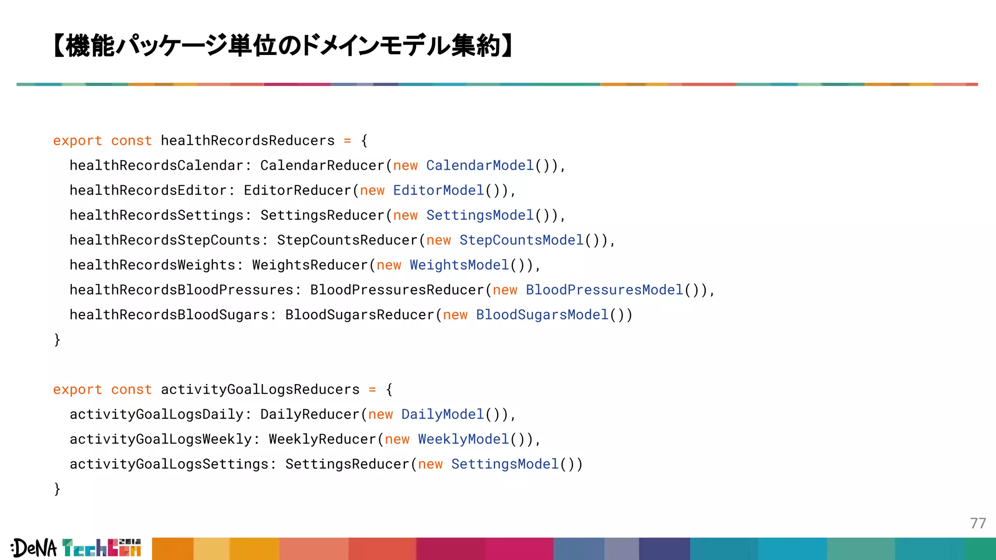 export const healthRecordsReducers = {
healthRecordsCalendar: CalendarReducer(new CalendarModel()),
healthRecordsEditor: EditorReducer(new EditorModel()),
healthRecordsSettings: SettingsReducer(new SettingsModel()),
healthRecordsStepCounts: StepCountsReducer(new StepCountsModel()),
healthRecordsWeights: WeightsReducer(new WeightsModel()),
healthRecordsBloodPressures: BloodPressuresReducer(new BloodPressuresModel()),
healthRecordsBloodSugars: BloodSugarsReducer(new BloodSugarsModel())
}
export const activityGoalLogsReducers = {
activityGoalLogsDaily: DailyReducer(new DailyModel()),
activityGoalLogsWeekly: WeeklyReducer(new WeeklyModel()),
activityGoalLogsSettings: SettingsReducer(new SettingsModel())
}
【機能パッケージ単位のドメインモデル集約】
 