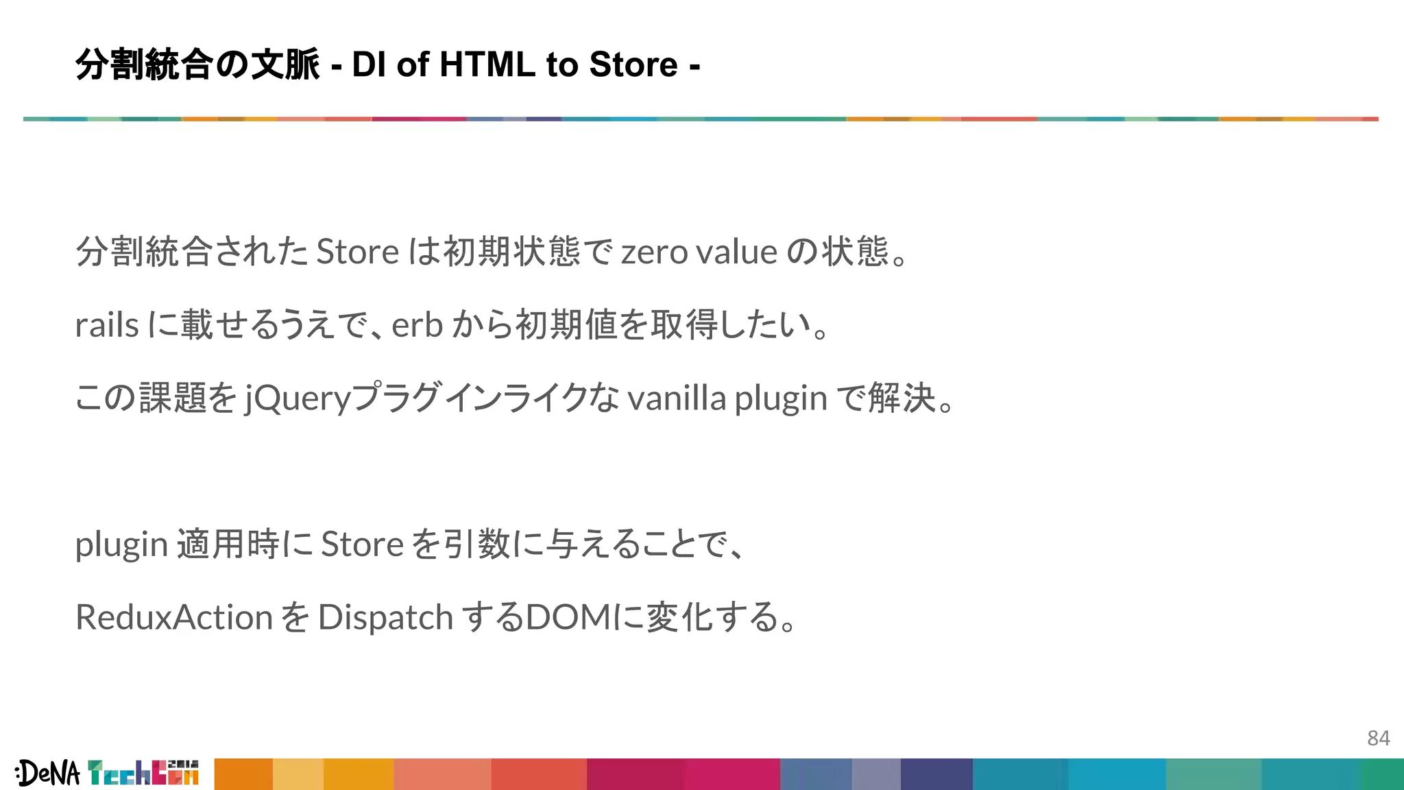 分割統合された Store は初期状態で zero value の状態。
rails に載せるうえで、erb から初期値を取得したい。
この課題を jQueryプラグインライクな vanilla plugin で解決。
plugin 適用時に Store を引数に与えることで、
ReduxAction を Dispatch するDOMに変化する。
分割統合の文脈 - DI of HTML to Store -
 