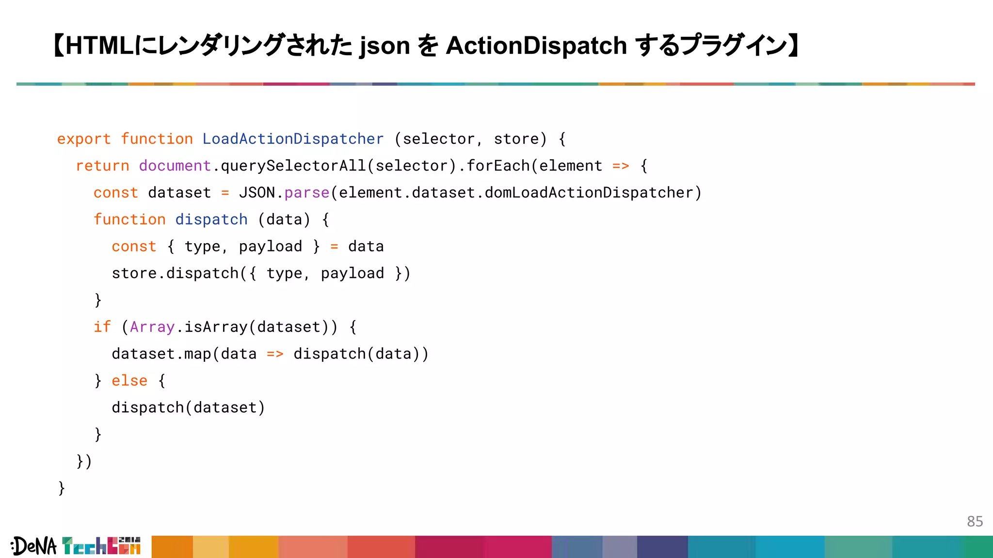 export function LoadActionDispatcher (selector, store) {
return document.querySelectorAll(selector).forEach(element => {
const dataset = JSON.parse(element.dataset.domLoadActionDispatcher)
function dispatch (data) {
const { type, payload } = data
store.dispatch({ type, payload })
}
if (Array.isArray(dataset)) {
dataset.map(data => dispatch(data))
} else {
dispatch(dataset)
}
})
}
【HTMLにレンダリングされた json を ActionDispatch するプラグイン】
 