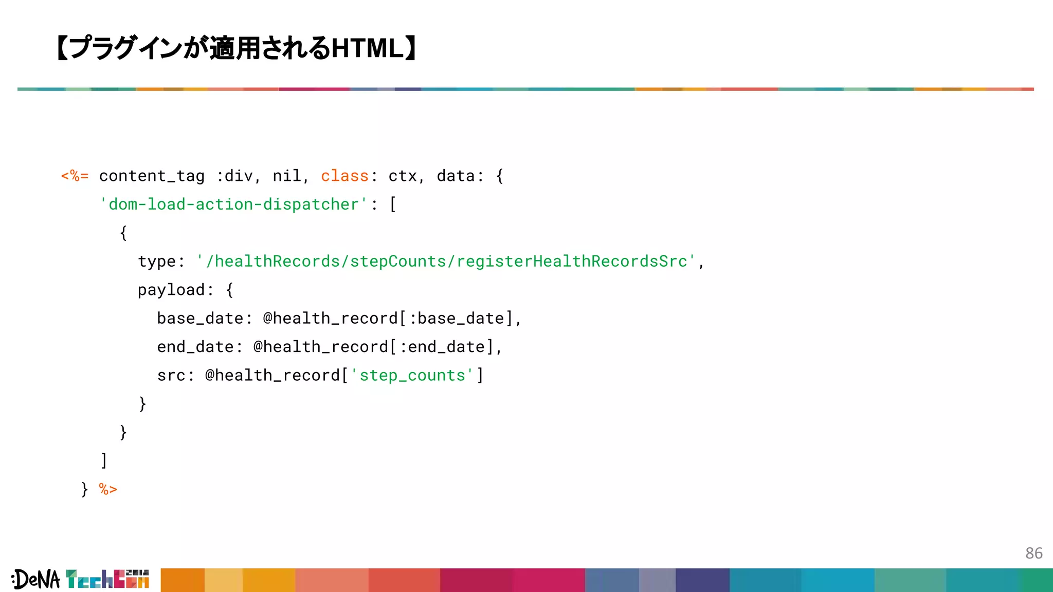 <%= content_tag :div, nil, class: ctx, data: {
'dom-load-action-dispatcher': [
{
type: '/healthRecords/stepCounts/registerHealthRecordsSrc',
payload: {
base_date: @health_record[:base_date],
end_date: @health_record[:end_date],
src: @health_record['step_counts']
}
}
]
} %>
【プラグインが適用されるHTML】
 