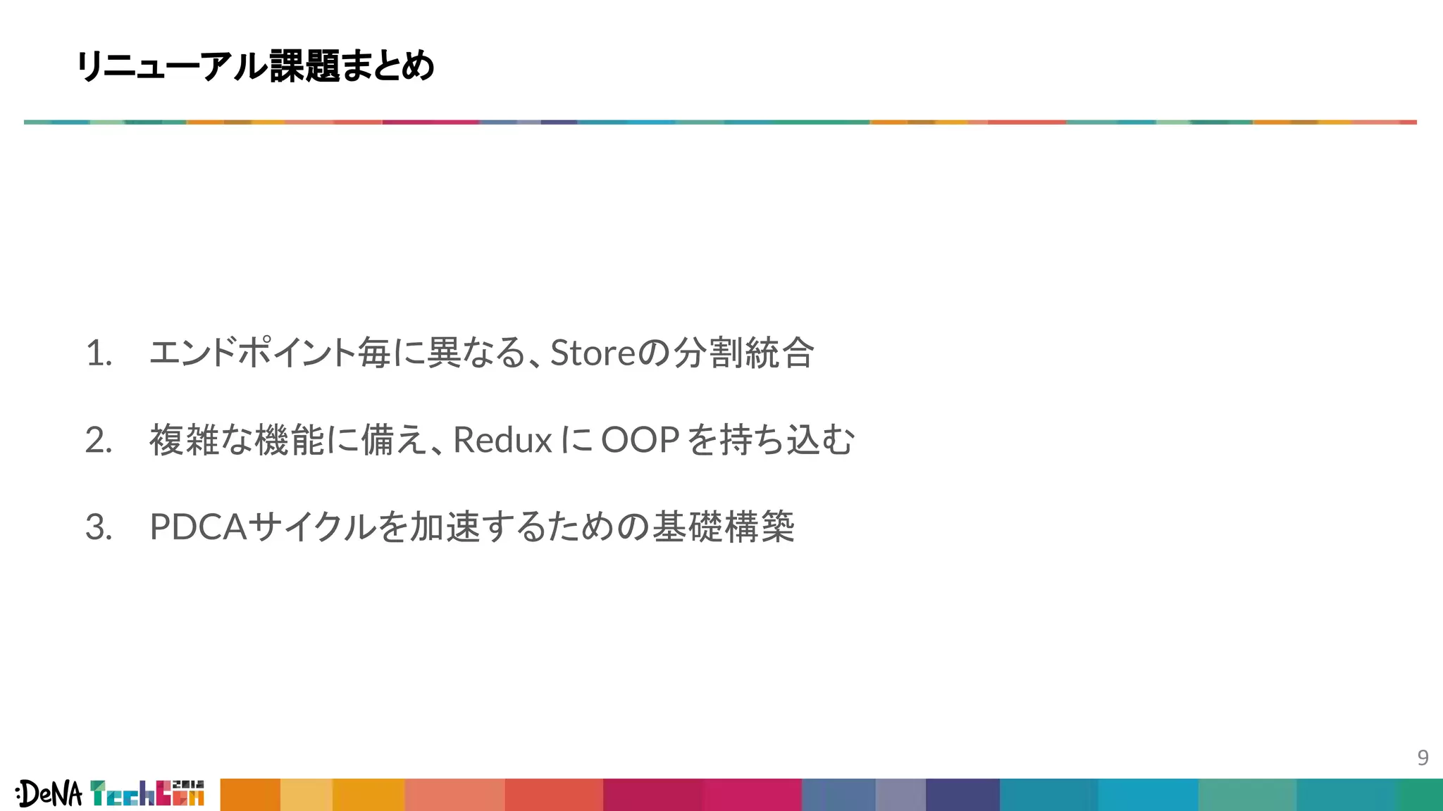 リニューアル課題まとめ
1. エンドポイント毎に異なる、Storeの分割統合
2. 複雑な機能に備え、Redux に OOP を持ち込む
3. PDCAサイクルを加速するための基礎構築
 