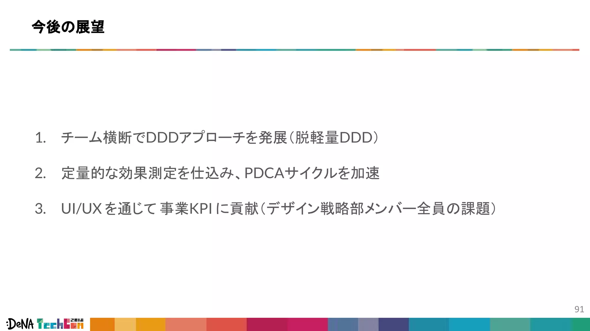 1. チーム横断でDDDアプローチを発展（脱軽量DDD）
2. 定量的な効果測定を仕込み、PDCAサイクルを加速
3. UI/UX を通じて 事業KPI に貢献（デザイン戦略部メンバー全員の課題）
今後の展望
 