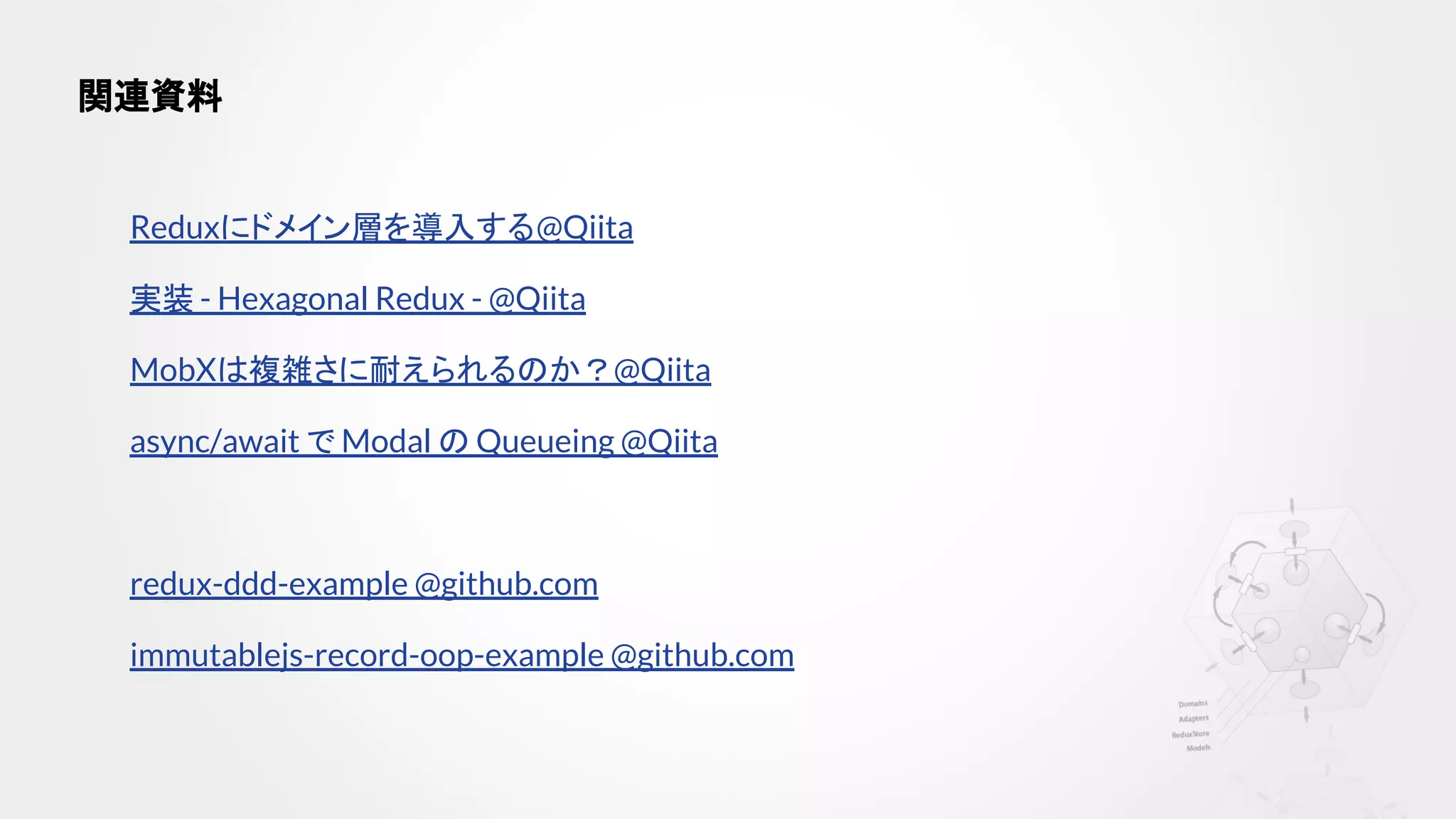 Reduxにドメイン層を導入する@Qiita
実装 - Hexagonal Redux - @Qiita
MobXは複雑さに耐えられるのか？@Qiita
async/await で Modal の Queueing @Qiita
redux-ddd-example @github.com
immutablejs-record-oop-example @github.com
関連資料
 