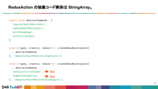 export const abstractCommands = [
'registerHealthRecordsSrc',
'updateHealthRecordsSrc',
'shiftShowRange',
'shiftCurrentDate'
]
const { types, creators, reducer } = createReduxBoilerplate([
...abstractCommands
], '/domains/healthRecords/stepCounts/')
const { types, creators, reducer } = createReduxBoilerplate([
...abstractCommands,
'setEditorCurrentIndex',
'toggleTimingActive'
], '/domains/healthRecords/bloodSugars/')
ReduxAction の抽象コード実体は StringArray。
New
New
 