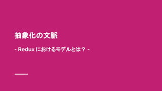 抽象化の文脈
- Redux におけるモデルとは？ -
 