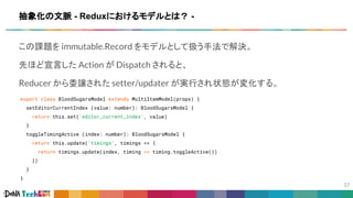この課題を immutable.Record をモデルとして扱う手法で解決。
先ほど宣言した Action が Dispatch されると、
Reducer から委譲された setter/updater が実行され状態が変化する。
export class BloodSugarsModel extends MultiItemModel(props) {
setEditorCurrentIndex (value: number): BloodSugarsModel {
return this.set('editor_current_index', value)
}
toggleTimingActive (index: number): BloodSugarsModel {
return this.update('timings', timings => {
return timings.update(index, timing => timing.toggleActive())
})
}
}
抽象化の文脈 - Reduxにおけるモデルとは？ -
 