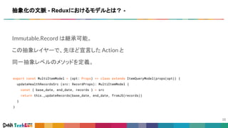 Immutable.Record は継承可能。
この抽象レイヤーで、先ほど宣言した Action と
同一抽象レベルのメソッドを定義。
export const MultiItemModel = (opt: Props) => class extends ItemQueryModel(props(opt)) {
updateHealthRecordsSrc (src: RecordProps): MultiItemModel {
const { base_date, end_date, records } = src
return this._updateRecords(base_date, end_date, fromJS(records))
}
}
抽象化の文脈 - Reduxにおけるモデルとは？ -
 