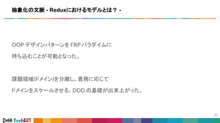 OOP デザインパターンを FRP パラダイムに
持ち込むことが可能となった。
課題領域(ドメイン)を分離し、責務に応じて
ドメインをスケールさせる、DDD の基礎が出来上がった。
抽象化の文脈 - Reduxにおけるモデルとは？ -
 