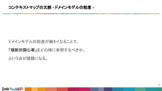 ドメインモデルの粒度が細かくなることで、
「横断的関心事」をどの様に参照するべきか、
という点が課題になる。
コンテキストマップの文脈 - ドメインモデルの粒度 -
 