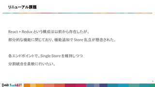 React + Redux という構成は以前から存在したが、
部分的な機能に閉じており、機能追加で Store 乱立が懸念された。
各エンドポイントで、Single Store を維持しつつ
分割統合を柔軟に行いたい。
リニューアル課題
 
