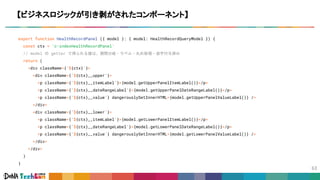 export function HealthRecordPanel ({ model }: { model: HealthRecordQueryModel }) {
const ctx = 'c-indexHealthRecordPanel'
// model の getter で得られる値は、期間分岐・ラベル・丸め処理・添字付与済み
return (
<div className={`${ctx}`}>
<div className={`${ctx}__upper`}>
<p className={`${ctx}__itemLabel`}>{model.getUpperPanelItemLabel()}</p>
<p className={`${ctx}__dateRangeLabel`}>{model.getUpperPanelDateRangeLabel()}</p>
<p className={`${ctx}__value`} dangerouslySetInnerHTML={model.getUpperPanelValueLabel()} />
</div>
<div className={`${ctx}__lower`}>
<p className={`${ctx}__itemLabel`}>{model.getLowerPanelItemLabel()}</p>
<p className={`${ctx}__dateRangeLabel`}>{model.getLowerPanelDateRangeLabel()}</p>
<p className={`${ctx}__value`} dangerouslySetInnerHTML={model.getLowerPanelValueLabel()} />
</div>
</div>
)
}
【ビジネスロジックが引き剥がされたコンポーネント】
 