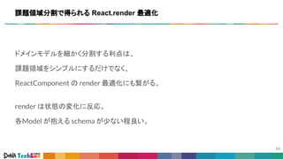 ドメインモデルを細かく分割する利点は、
課題領域をシンプルにするだけでなく、
ReactComponent の render 最適化にも繋がる。
render は状態の変化に反応。
各Model が抱える schema が少ない程良い。
課題領域分割で得られる React.render 最適化
 