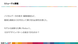 バイタルデータの表示・編集機能など、
複雑な機能は OOPをもって乗り切る必要性を感じた。
モデルも抽象化も無いRedux に、
OOPデザインパターンを統合できるのか？
リニューアル課題
 