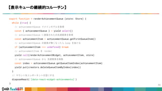 export function * renderAchievementQueue (store: Store) {
while (true) {
// achievementQueue ドメインモデルを取得
const { achievementQueue } = yield select()
// achievementQueue に登録されたの先頭要素を取得
const achievementItem = achievementQueue.getFirstQueueItem()
// achievementQueue の要素が無くなったら loop を抜ける
if (achievementItem === undefined) break
// achievementItem を render
yield call(renderAchievementWidget, achievementItem, store)
// achievementQueue から 先頭要素を削除
const index = achievementQueue.getQueueItemIndex(achievementItem)
yield put(creators.deleteQueueItemByIndex(index))
}
// マウント先コンポーネントを空にする
disposeReact('[data-react-widget-achievements]')
}
【表示キューの継続的コルーチン】
 