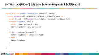 export function LoadActionDispatcher (selector, store) {
return document.querySelectorAll(selector).forEach(element => {
const dataset = JSON.parse(element.dataset.domLoadActionDispatcher)
function dispatch (data) {
const { type, payload } = data
store.dispatch({ type, payload })
}
if (Array.isArray(dataset)) {
dataset.map(data => dispatch(data))
} else {
dispatch(dataset)
}
})
}
【HTMLにレンダリングされた json を ActionDispatch するプラグイン】
 