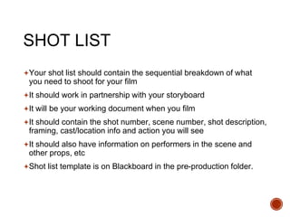 SHOT LIST
Your shot list should contain the sequential breakdown of what
you need to shoot for your film
It should work in partnership with your storyboard
It will be your working document when you film
It should contain the shot number, scene number, shot description,
framing, cast/location info and action you will see
It should also have information on performers in the scene and
other props, etc
Shot list template is on Blackboard in the pre-production folder.
 