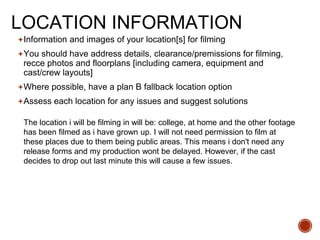 LOCATION INFORMATION
Information and images of your location[s] for filming
You should have address details, clearance/premissions for filming,
recce photos and floorplans [including camera, equipment and
cast/crew layouts]
Where possible, have a plan B fallback location option
Assess each location for any issues and suggest solutions
The location i will be filming in will be: college, at home and the other footage
has been filmed as i have grown up. I will not need permission to film at
these places due to them being public areas. This means i don't need any
release forms and my production wont be delayed. However, if the cast
decides to drop out last minute this will cause a few issues.
 
