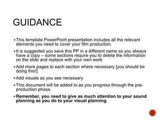 GUIDANCE
This template PowerPoint presentation includes all the relevant
elements you need to cover your film production.
It is suggested you save this PP in a different name so you always
have a copy – some sections require you to delete the information
on the slide and replace with your own work
Add more pages to each section where necessary [you should be
doing this!]
Add visuals as you see necessary
This document will be added to as you progress through the pre-
production phase.
Remember, you need to give as much attention to your sound
planning as you do to your visual planning
 