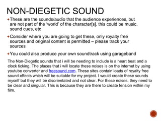 NON-DIEGETIC SOUND
These are the sounds/audio that the audience experiences, but
are not part of the ‘world’ of the character[s], this could be music,
sound cues, etc
Consider where you are going to get these, only royalty free
sources and original content is permitted – please track your
sources
You could also produce your own soundtrack using garageband
The Non-Diegetic sounds that i will be needing to include is a heart beat and a
clock ticking. The places that i will locate these noises is on the internet by using
youtube converter and freesound.com. These sites contain loads of royalty free
sound effects which will be suitable for my project. I would create these sounds
myself but they will be disorientated and not clear. For these noises, they need to
be clear and singular. This is because they are there to create tension within my
film.
 