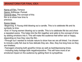BRAINSTORM FOR FINAL IDEA
Name of Film: Tempus
Genre: ArtHouse: Portrait
General Idea: The concept of this
film is to show how time Is
precious.
Scene Ideas:
-Beginning: A Young child blowing out a candle. This is to celebrate life and its
symbolic to time.
-End: A Young women blowing out a candle. This is to celebrate life too and show
a repeated scene. This helps link the film together and adds to the concept of time
by adding emotions into it. This will make the audience feel either sad or happy,
depending on how they view the film .
-Through out I wanted to include nature to show how we are all linked. I’ve chosen
to include a jelly fish due to how delicate they are. Also, they live long lives so they
are timeless.
-Teenagers showing both good/fun times as well as bad/depressing times.
- Including baby footage both negative/positive. This will have more of an
emotional impact on the audience by getting them to sympathise.
 