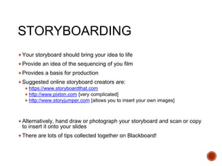 STORYBOARDING
Your storyboard should bring your idea to life
Provide an idea of the sequencing of you film
Provides a basis for production
Suggested online storyboard creators are:
 https://www.storyboardthat.com
 http://www.pixton.com [very complicated]
 http://www.storyjumper.com [allows you to insert your own images]
Alternatively, hand draw or photograph your storyboard and scan or copy
to insert it onto your slides
There are lots of tips collected together on Blackboard!
 