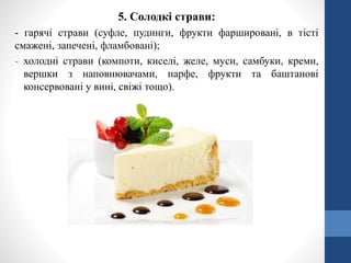 5. Солодкі страви:
- гарячі страви (суфле, пудинги, фрукти фаршировані, в тісті
смажені, запечені, фламбовані);
- холодні страви (компоти, киселі, желе, муси, самбуки, креми,
вершки з наповнювачами, парфе, фрукти та баштанові
консервовані у вині, свіжі тощо).
 