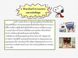 รวมถึงการขอคาปรึกษาจากผู้ทรงคุณวุฒิช่วยจะช่วยให้นักเรียน
ได้แนวคิดที่ใช้ในการกาหนดของเขตของเรื่องที่จะศึกษาได้เฉพาะเจาะจงมาก
ยิ่งขึ้น รวมทั้งความรู้เพิ่มเติมในเรื่องที่จะศึกษาจนสามารถใช้ออกแบบและ
วางแผนดาเนินการทาโครงงานนั้นได้อย่างเหมาะสมในการศึกษาค้นคว้า
ดังกล่าว นักเรียนจะต้องบันทึกสรุปสาระสาคัญไว้ด้วย
จะต้องพิจารณาดังนี้มูลเหตุจูงใจและเป้าหมายในการทา วัสดุอุปกรณ์
ความต้องการของผู้ใช้งานและคุณลักษณะของผลงาน (Requirement and
Specification) วิธีการประเมินผล วิธีการพัฒนา ข้อสรุปของโครงงาน ความ
แปลกใหม่ ความคิดสร้างสรรค์ แนวทางในการปรับปรุงหรือขยายการทดลอง
จากงานเดิม
2. ศึกษาค้นคว้าจากเอกสาร
และแหล่งข้อมูล
 