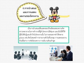 เป็นการนาเสนอเพื่อแสดงออกถึงผลิตผลของความคิด
ความพยายามในการทางานที่ผู้ทาโครงงานได้ทุ่มเท และเป็นวิธีที่ให้
ผู้อื่นได้รับรู้และเข้าใจในโครงงานนั้น ในการเสนออาจทาได้หลาย
รูปแบบ เช่น ติดโปสเตอร์ การรายงานตัวในที่ประชุม การแสดงผลงาน
ด้วยสื่อต่าง การจัดนิทรรศการ การอธิบายด้วยคาพูด
6.การนาเสนอ
และการแสดง
ผลงานของโครงงาน
 