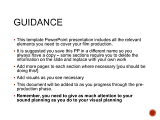  This template PowerPoint presentation includes all the relevant
elements you need to cover your film production.
 It is suggested you save this PP in a different name so you
always have a copy – some sections require you to delete the
information on the slide and replace with your own work
 Add more pages to each section where necessary [you should be
doing this!]
 Add visuals as you see necessary
 This document will be added to as you progress through the pre-
production phase.
 Remember, you need to give as much attention to your
sound planning as you do to your visual planning
 