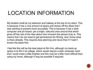 My location shall be my bedroom and hallway at the top of my stairs. This
is because it has a nice amount of space and shows off the ideas that I
was wanting to present more accurately. This is because it has a dark
computer and pin board, yet a bright, colourful area around that which
gives off the rest of the idea about how innocent the person truly is. This
means that I do not need to get permissions for filming, and I know what
is there already. This requires less planning and recce than if I hadn’t
known the place first.
I feel like this will be the best place to film this, although my back-up
option is to film it at college, which would require a dark computer room
that I could make a little brighter and this may be a little more difficult than
using my home, although it may be possible if required.
 